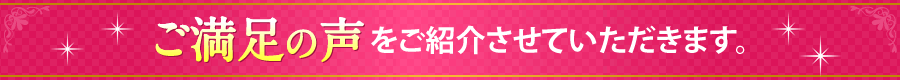 ご満足のお声をご紹介させていただきます。