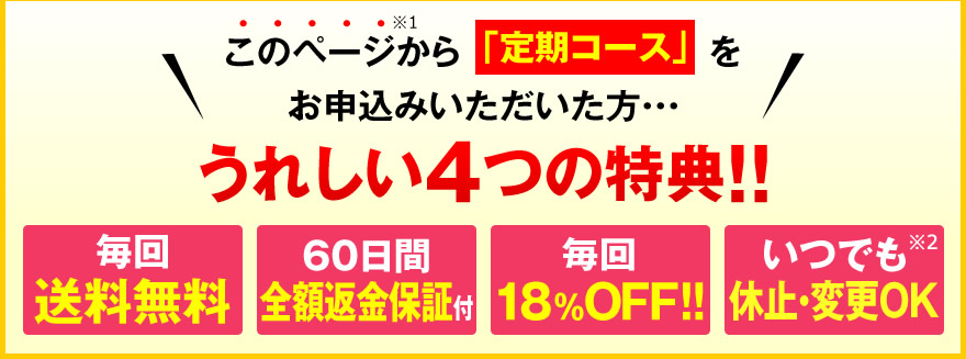 このページから「定期コース」をお申込みいただいた・・・うれしい４つの特典!!毎回送料無料、60日間全額返金保証付、毎回18％OFF!!、いつでも休止・変更OK