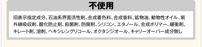 不使用（旧表示指定成分、石油系界面活性剤、合成着色料、合成香料、鉱物油、動物性オイル、紫外線吸収剤、酸化防止剤、殺菌剤、防腐剤、シリコン、エタノール、合成ポリマー、緩衝剤、キレート剤、溶剤、ヘキシレングリコール、オクタンジオール、キャリーオーバー成分無し）