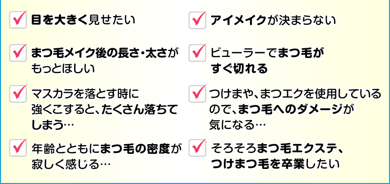 目を大きく見せたい アイメイクが決まらない まつ毛メイク後の長さ・太さがもっとほしい ビューラーでまつ毛がすぐ切れる マスカラを落とす時に強くこすると、たくさん落ちてしまう… つけまや、まつエクを使用しているのでまつ毛へのダメージが気になる… 年齢とともにまつ毛の密度が寂しく感じる… そろそろまつ毛エクステ、つけまつ毛を卒業したい