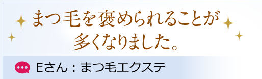 まつ毛を褒められることが多くなりました。 Eさん：まつ毛エクステ