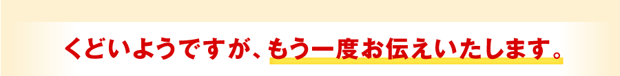 くどいようですが、もう一度お伝えいたします。