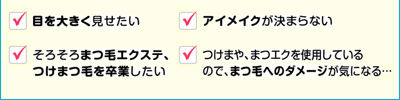 目を大きく見せたい アイメイクが決まらない まつ毛メイク後の長さ・太さがもっとほしい ビューラーでまつ毛がすぐ切れる マスカラを落とす時に強くこすると、たくさん落ちてしまう… つけまや、まつエクを使用しているのでまつ毛へのダメージが気になる… 年齢とともにまつ毛の密度が寂しく感じる… そろそろまつ毛エクステ、つけまつ毛を卒業したい