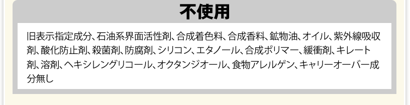 不使用（旧表示指定成分、石油系界面活性剤、合成着色料、合成香料、鉱物油、オイル、紫外線吸収剤、酸化防止剤、殺菌剤、防腐剤、シリコン、エタノール、合成ポリマー、緩衝剤、キレート剤、溶剤、ヘキシレングリコール、オクタンジオール、食物アレルゲン、キャリーオーバー成分無し）