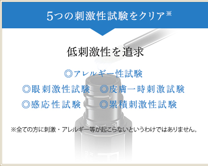 5つの刺激性試験をクリア※　低刺激性を追求　◎アレルギー性試験　◎眼刺激性試験　◎皮膚一時刺激試験　◎感応性試験　◎累積刺激性試験　※全ての方に刺激・アレルギー等が起こらないというわけではありません。