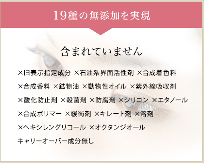 19種の無添加を実現　一切含まれていません　×旧表示指定成分 ×石油系界面活性剤×合成着色料  ×合成香料 ×鉱物油 ×動物性オイル ×紫外線吸収剤  ×酸化防止剤 ×殺菌剤 ×防腐剤 ×シリコン ×エタノール  ×合成ポリマー ×緩衝剤 ×キレート剤 ×溶剤  ×ヘキシレングリコール ×オクタンジオール キャリーオーバー成分無し