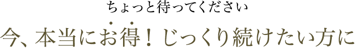 ちょっと待ってください 今、本当にお得！じっくり続けたい方に