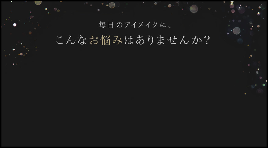 毎日のアイメイクに、こんなお悩みはありませんか？