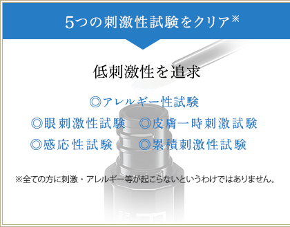 5つの刺激性試験をクリア※　低刺激性を追求　◎アレルギー性試験　◎眼刺激性試験　◎皮膚一時刺激試験　◎感応性試験　◎累積刺激性試験　※全ての方に刺激・アレルギー等が起こらないというわけではありません。