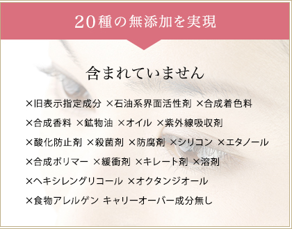 19種の無添加を実現　一切含まれていません　×旧表示指定成分 ×石油系界面活性剤×合成着色料  ×合成香料 ×鉱物油 ×動物性オイル ×紫外線吸収剤  ×酸化防止剤 ×殺菌剤 ×防腐剤 ×シリコン ×エタノール  ×合成ポリマー ×緩衝剤 ×キレート剤 ×溶剤  ×ヘキシレングリコール ×オクタンジオール キャリーオーバー成分無し