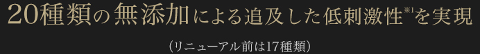 20種類の無添加による追及した低刺激性※1を実現　（リニューアル前は17種類）