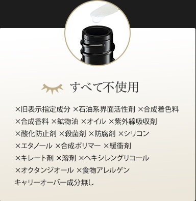 すべて不使用　×旧表示指定成分 ×石油系界面活性剤 ×合成着色料  ×合成香料 ×鉱物油 ×動物性オイル ×紫外線吸収剤  ×酸化防止剤 ×殺菌剤 ×防腐剤 ×シリコン  ×エタノール ×合成ポリマー ×緩衝剤 ×キレート剤  ×溶剤 ×ヘキシレングリコール ×オクタンジオール ×食物アレルゲン キャリーオーバー成分無し