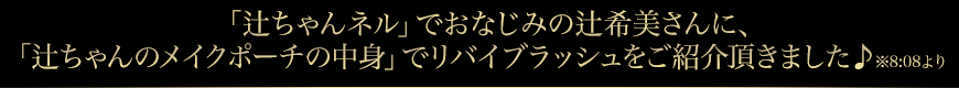 「辻ちゃんネル」でおなじみの辻希美さんが、「辻ちゃんのメイクポーチの中身」でリバイブラッシュをご紹介頂きました♪　※8:08より
