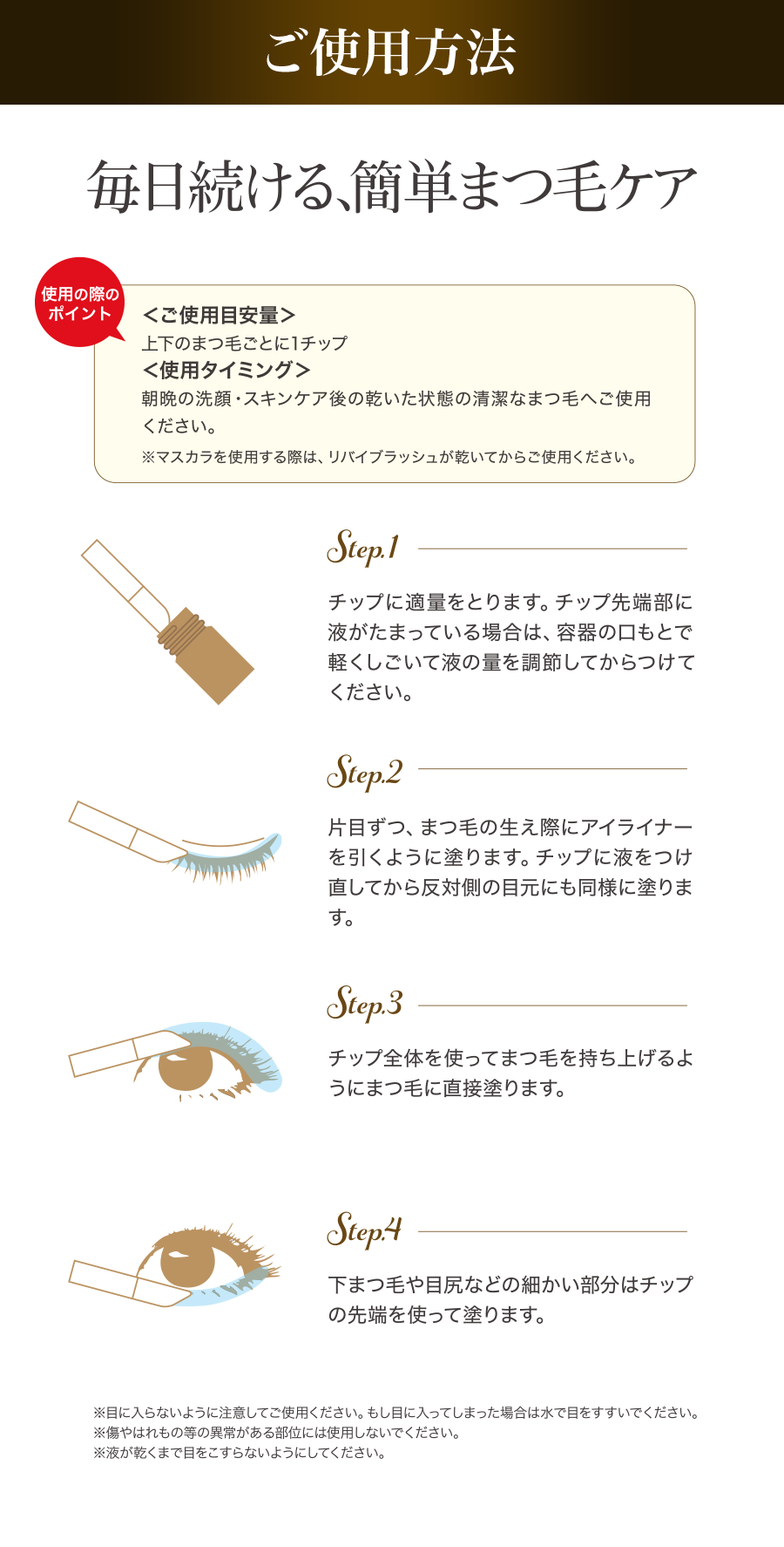 ご使用方法　毎日続ける、簡単まつ毛ケア　＜ご使用目安量＞上下のまつ毛ごとに1チップ＜使用タイミング＞朝晩の洗顔・スキンケア後の乾いた状態の清潔なまつ毛へご使用ください。※マスカラを使用する際は、リバイブラッシュが乾いてからご使用ください。