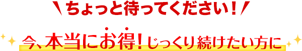 ちょっと待ってください！今、本当にお得！じっくり続けたい方に