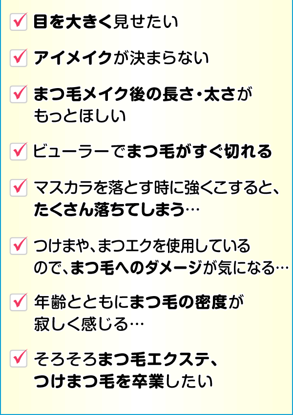 目を大きく見せたい アイメイクが決まらない まつ毛メイク後の長さ・太さがもっとほしい ビューラーでまつ毛がすぐ切れる マスカラを落とす時に強くこすると、たくさん落ちてしまう… つけまや、まつエクを使用しているのでまつ毛へのダメージが気になる… 年齢とともにまつ毛の密度が寂しく感じる… そろそろまつ毛エクステ、つけまつ毛を卒業したい