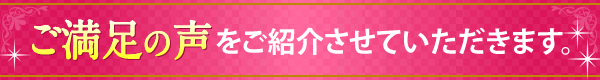 ご満足の声をご紹介させていただきます。