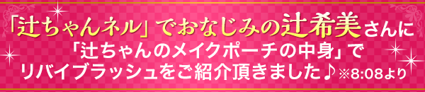 辻ちゃんネル」でおなじみの辻希美さんが、「辻ちゃんのメイクポーチの中身」でリバイブラッシュをご紹介頂きました♪　※8:08より