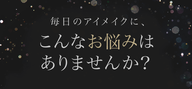 毎日のアイメイクに、こんなお悩みはありませんか？