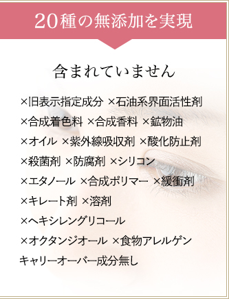 19つの無添加を実現　一切含まれていません　×旧表示指定成分 ×石油系界面活性剤×合成着色料  ×合成香料 ×鉱物油 ×動物性オイル ×紫外線吸収剤  ×酸化防止剤 ×殺菌剤 ×防腐剤 ×シリコン ×エタノール  ×合成ポリマー ×緩衝剤 ×キレート剤 ×溶剤  ×ヘキシレングリコール ×オクタンジオール キャリーオーバー成分無し