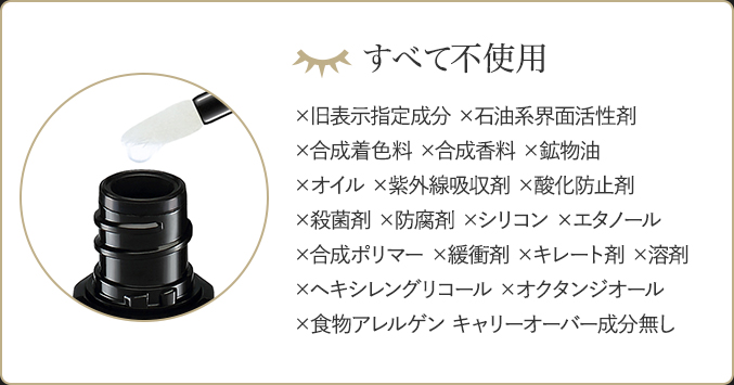 すべて不使用 ×旧表示指定成分 ×石油系界面活性剤 ×合成着色料 ×合成香料 ×鉱物油 ×オイル ×紫外線吸収剤 ×酸化防止剤 ×合成ポリマー ×緩衝剤 ×キレート剤 ×溶剤 ×ヘキシレングリコール ×オクタンジオール ×食物アレルゲン キャリーオーバー成分無し