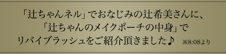 「辻ちゃんネル」でおなじみの辻希美さんが、「辻ちゃんのメイクポーチの中身」でリバイブラッシュをご紹介頂きました♪　※8:08より